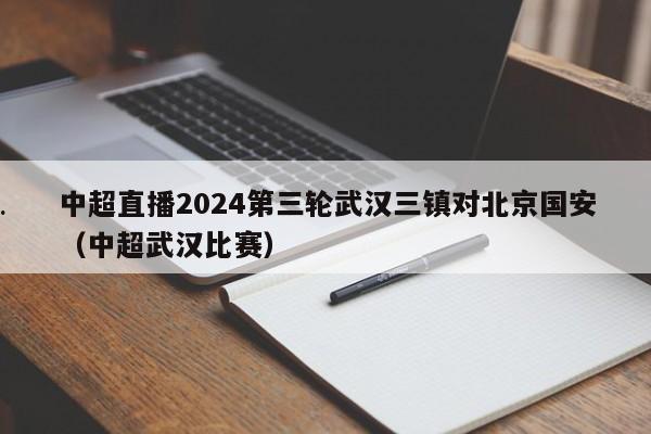 中超直播2024第三轮武汉三镇对北京国安（中超武汉比赛）